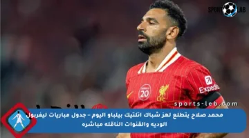 محمد صلاح يتطلع لهز شباك أتلتيك بيلباو اليوم – جدول مباريات ليفربول الودية والقنوات الناقلة مباشرة